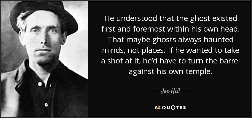 He understood that the ghost existed first and foremost within his own head. That maybe ghosts always haunted minds, not places. If he wanted to take a shot at it, he’d have to turn the barrel against his own temple. - Joe Hill