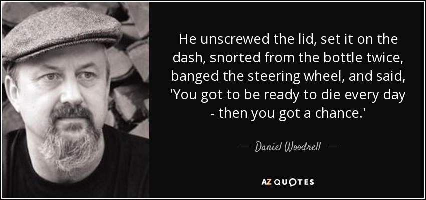 He unscrewed the lid, set it on the dash, snorted from the bottle twice, banged the steering wheel, and said, 'You got to be ready to die every day - then you got a chance.' - Daniel Woodrell