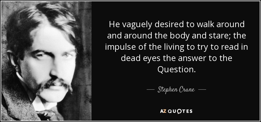 He vaguely desired to walk around and around the body and stare; the impulse of the living to try to read in dead eyes the answer to the Question. - Stephen Crane
