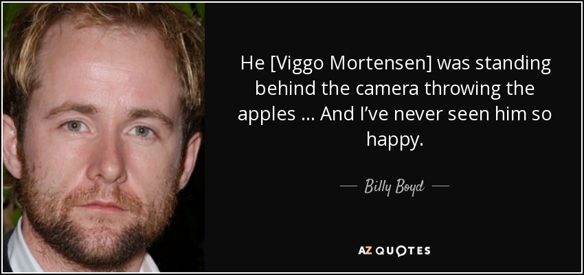 He [Viggo Mortensen] was standing behind the camera throwing the apples … And I’ve never seen him so happy. - Billy Boyd