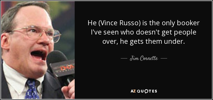 He (Vince Russo) is the only booker I've seen who doesn't get people over, he gets them under. - Jim Cornette