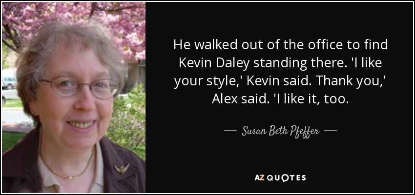 He walked out of the office to find Kevin Daley standing there. 'I like your style,' Kevin said. Thank you,' Alex said. 'I like it, too. - Susan Beth Pfeffer