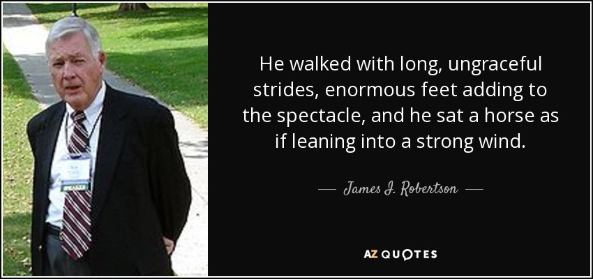 He walked with long, ungraceful strides, enormous feet adding to the spectacle, and he sat a horse as if leaning into a strong wind. - James I. Robertson, Jr.