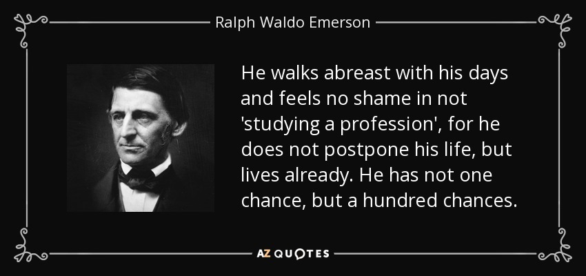 He walks abreast with his days and feels no shame in not 'studying a profession', for he does not postpone his life, but lives already. He has not one chance, but a hundred chances. - Ralph Waldo Emerson