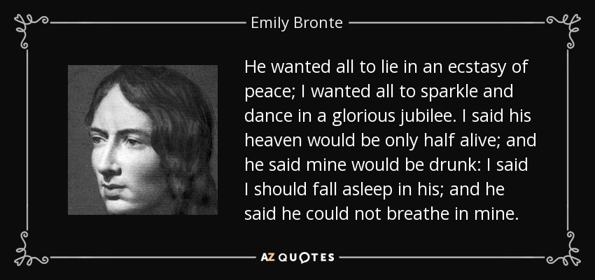 He wanted all to lie in an ecstasy of peace; I wanted all to sparkle and dance in a glorious jubilee. I said his heaven would be only half alive; and he said mine would be drunk: I said I should fall asleep in his; and he said he could not breathe in mine. - Emily Bronte