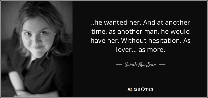 ..he wanted her. And at another time, as another man, he would have her. Without hesitation. As lover. . . as more. - Sarah MacLean