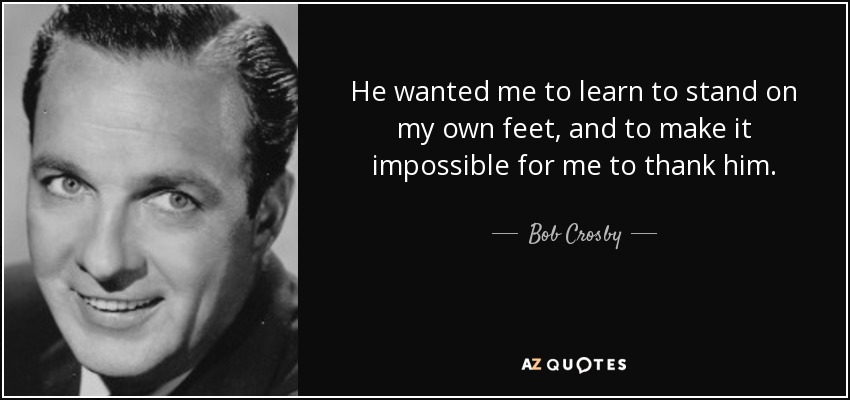 He wanted me to learn to stand on my own feet, and to make it impossible for me to thank him. - Bob Crosby
