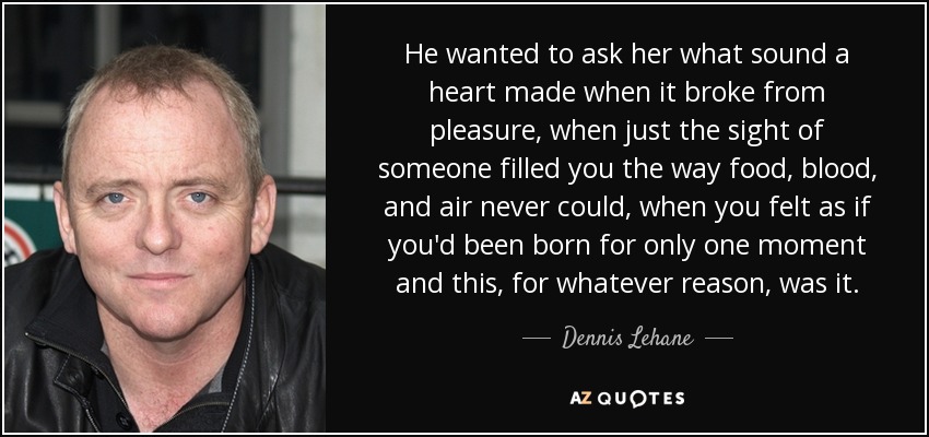 He wanted to ask her what sound a heart made when it broke from pleasure, when just the sight of someone filled you the way food, blood, and air never could, when you felt as if you'd been born for only one moment and this, for whatever reason, was it. - Dennis Lehane