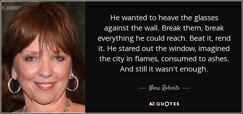 He wanted to heave the glasses against the wall. Break them, break everything he could reach. Beat it, rend it. He stared out the window, imagined the city in flames, consumed to ashes. And still it wasn't enough. - Nora Roberts