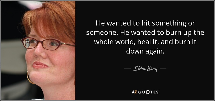 He wanted to hit something or someone. He wanted to burn up the whole world, heal it, and burn it down again. - Libba Bray