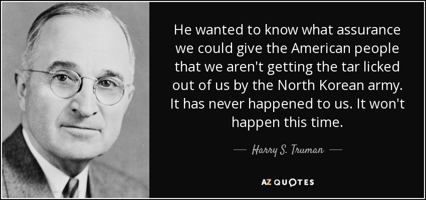 He wanted to know what assurance we could give the American people that we aren't getting the tar licked out of us by the North Korean army. It has never happened to us. It won't happen this time. - Harry S. Truman