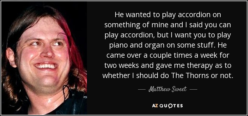 He wanted to play accordion on something of mine and I said you can play accordion, but I want you to play piano and organ on some stuff. He came over a couple times a week for two weeks and gave me therapy as to whether I should do The Thorns or not. - Matthew Sweet