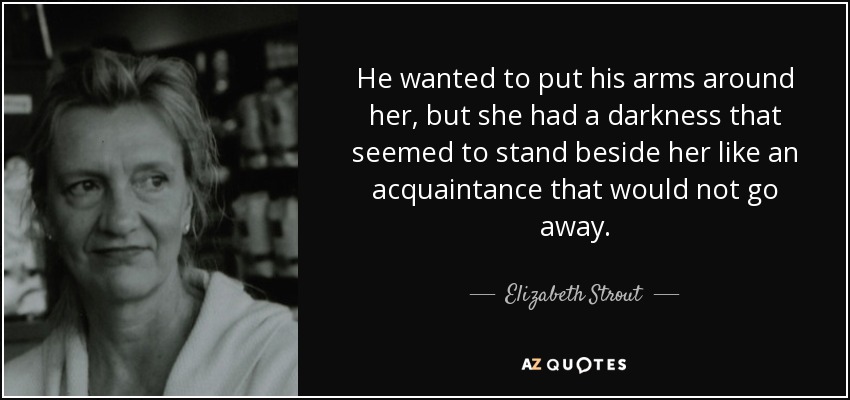 He wanted to put his arms around her, but she had a darkness that seemed to stand beside her like an acquaintance that would not go away. - Elizabeth Strout