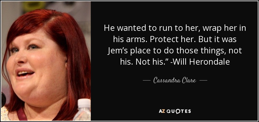 He wanted to run to her, wrap her in his arms. Protect her. But it was Jem’s place to do those things, not his. Not his.” -Will Herondale - Cassandra Clare