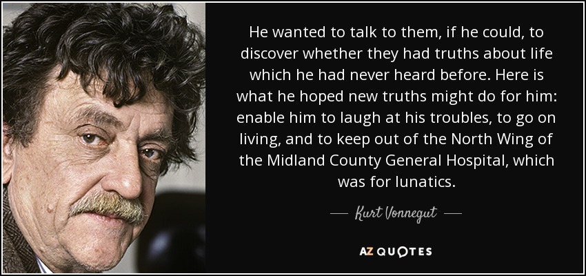 He wanted to talk to them, if he could, to discover whether they had truths about life which he had never heard before. Here is what he hoped new truths might do for him: enable him to laugh at his troubles, to go on living, and to keep out of the North Wing of the Midland County General Hospital, which was for lunatics. - Kurt Vonnegut