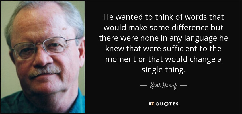He wanted to think of words that would make some difference but there were none in any language he knew that were sufficient to the moment or that would change a single thing. - Kent Haruf