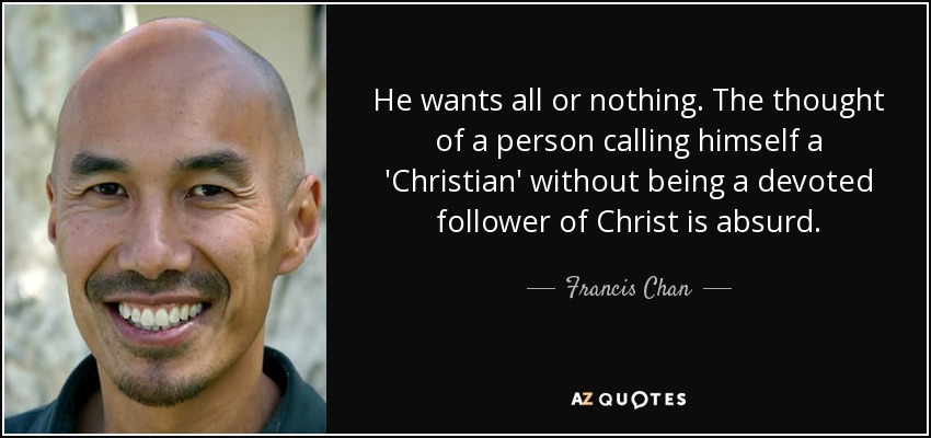 He wants all or nothing. The thought of a person calling himself a 'Christian' without being a devoted follower of Christ is absurd. - Francis Chan