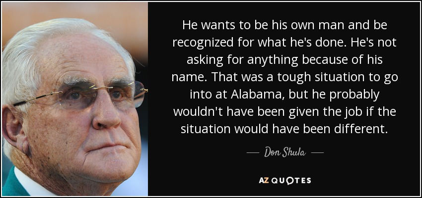 He wants to be his own man and be recognized for what he's done. He's not asking for anything because of his name. That was a tough situation to go into at Alabama, but he probably wouldn't have been given the job if the situation would have been different. - Don Shula