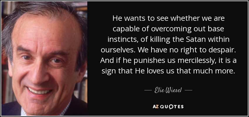 He wants to see whether we are capable of overcoming out base instincts, of killing the Satan within ourselves. We have no right to despair. And if he punishes us mercilessly, it is a sign that He loves us that much more. - Elie Wiesel