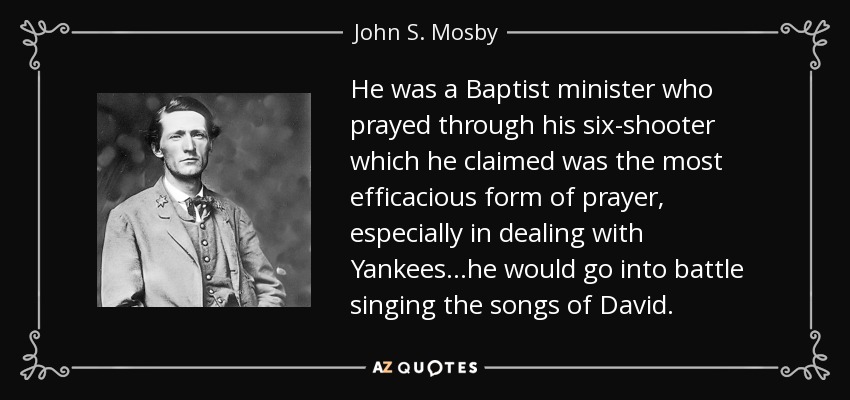 He was a Baptist minister who prayed through his six-shooter which he claimed was the most efficacious form of prayer, especially in dealing with Yankees...he would go into battle singing the songs of David. - John S. Mosby