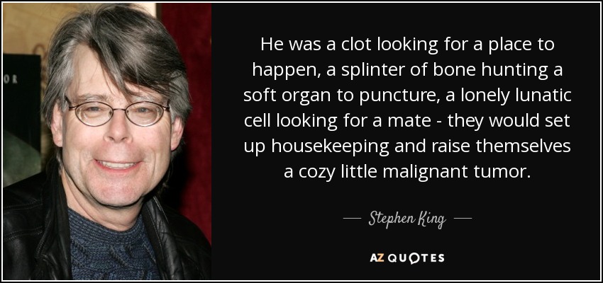 He was a clot looking for a place to happen, a splinter of bone hunting a soft organ to puncture, a lonely lunatic cell looking for a mate - they would set up housekeeping and raise themselves a cozy little malignant tumor. - Stephen King