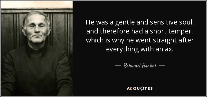 He was a gentle and sensitive soul, and therefore had a short temper, which is why he went straight after everything with an ax. - Bohumil Hrabal
