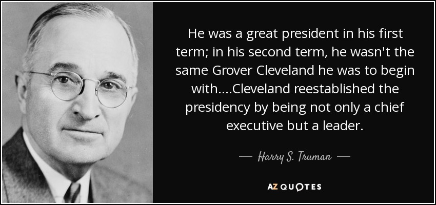 He was a great president in his first term; in his second term, he wasn't the same Grover Cleveland he was to begin with. ...Cleveland reestablished the presidency by being not only a chief executive but a leader. - Harry S. Truman