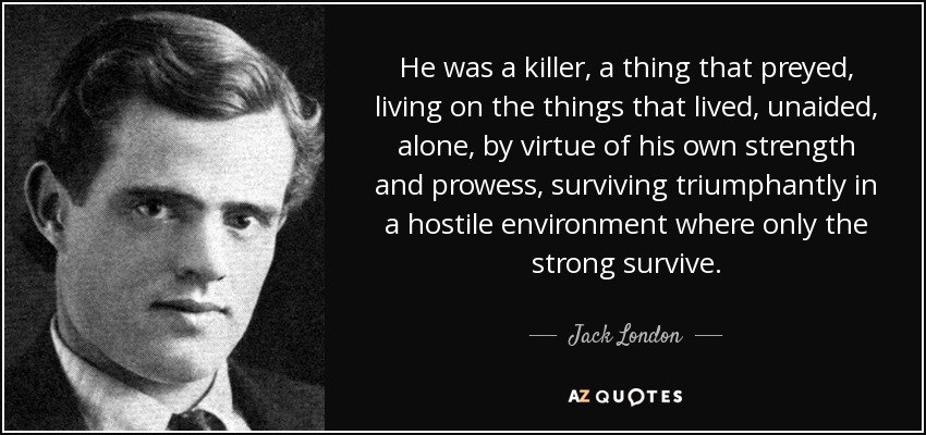 He was a killer, a thing that preyed, living on the things that lived, unaided, alone, by virtue of his own strength and prowess, surviving triumphantly in a hostile environment where only the strong survive. - Jack London