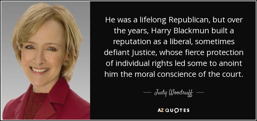He was a lifelong Republican, but over the years, Harry Blackmun built a reputation as a liberal, sometimes defiant Justice, whose fierce protection of individual rights led some to anoint him the moral conscience of the court. - Judy Woodruff