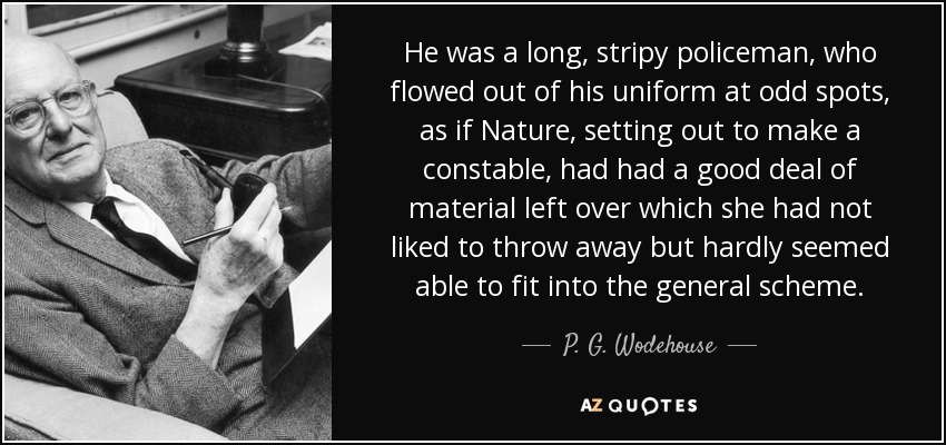He was a long, stripy policeman, who flowed out of his uniform at odd spots, as if Nature, setting out to make a constable, had had a good deal of material left over which she had not liked to throw away but hardly seemed able to fit into the general scheme. - P. G. Wodehouse