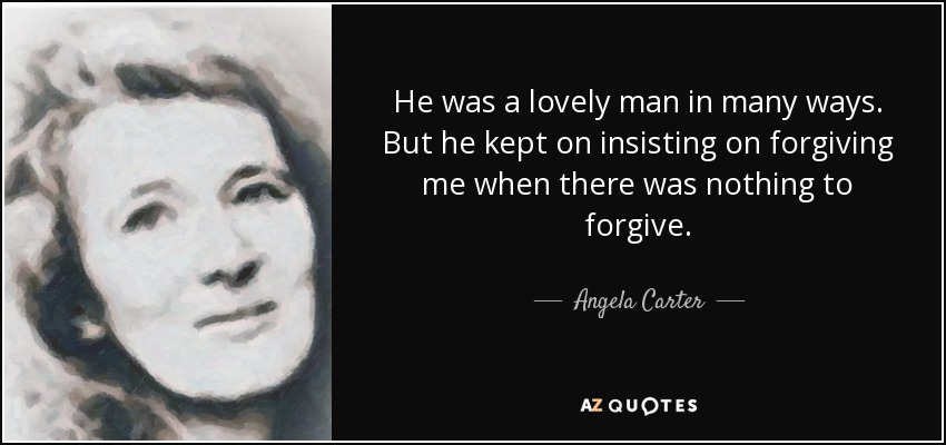 He was a lovely man in many ways. But he kept on insisting on forgiving me when there was nothing to forgive. - Angela Carter