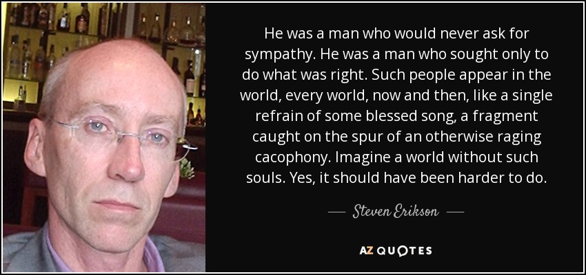 He was a man who would never ask for sympathy. He was a man who sought only to do what was right. Such people appear in the world, every world, now and then, like a single refrain of some blessed song, a fragment caught on the spur of an otherwise raging cacophony. Imagine a world without such souls. Yes, it should have been harder to do. - Steven Erikson