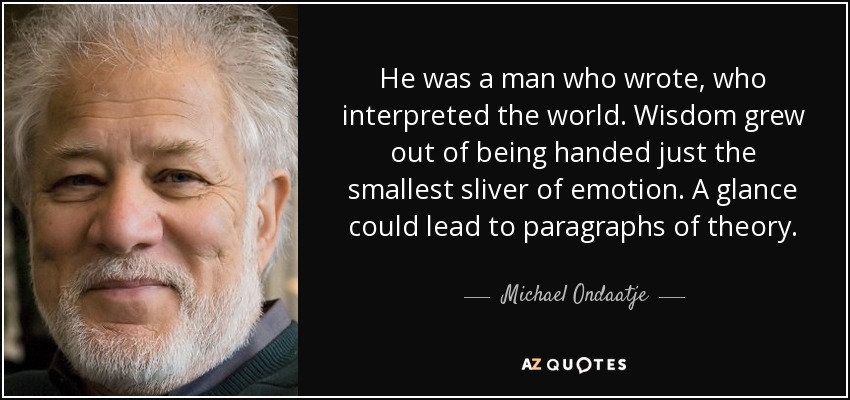 He was a man who wrote, who interpreted the world. Wisdom grew out of being handed just the smallest sliver of emotion. A glance could lead to paragraphs of theory. - Michael Ondaatje
