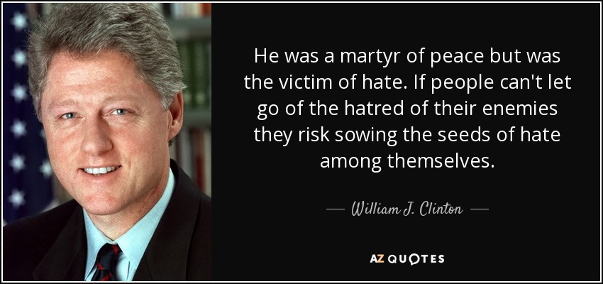 He was a martyr of peace but was the victim of hate. If people can't let go of the hatred of their enemies they risk sowing the seeds of hate among themselves. - William J. Clinton