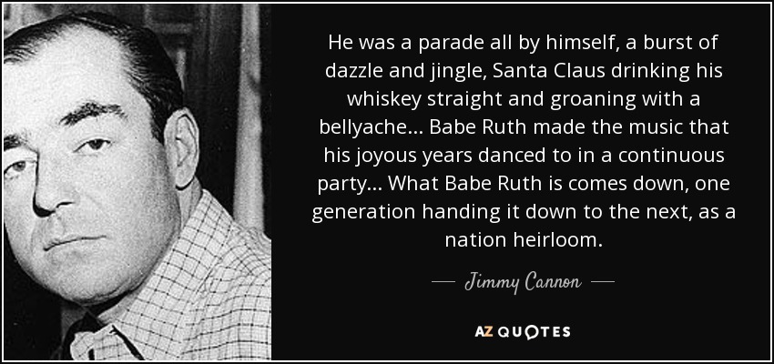 He was a parade all by himself, a burst of dazzle and jingle, Santa Claus drinking his whiskey straight and groaning with a bellyache... Babe Ruth made the music that his joyous years danced to in a continuous party... What Babe Ruth is comes down, one generation handing it down to the next, as a nation heirloom. - Jimmy Cannon