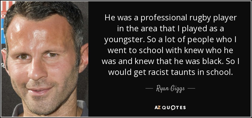 He was a professional rugby player in the area that I played as a youngster. So a lot of people who I went to school with knew who he was and knew that he was black. So I would get racist taunts in school. - Ryan Giggs