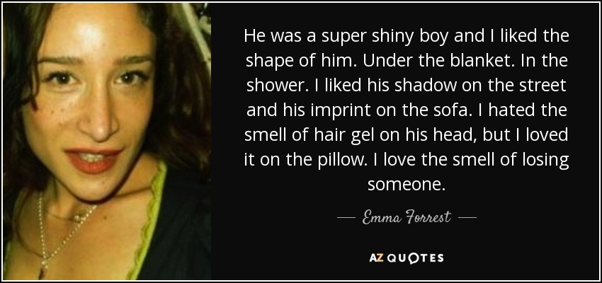 He was a super shiny boy and I liked the shape of him. Under the blanket. In the shower. I liked his shadow on the street and his imprint on the sofa. I hated the smell of hair gel on his head, but I loved it on the pillow. I love the smell of losing someone. - Emma Forrest