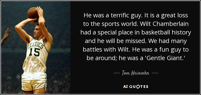 He was a terrific guy. It is a great loss to the sports world. Wilt Chamberlain had a special place in basketball history and he will be missed. We had many battles with Wilt. He was a fun guy to be around; he was a 'Gentle Giant.' - Tom Heinsohn