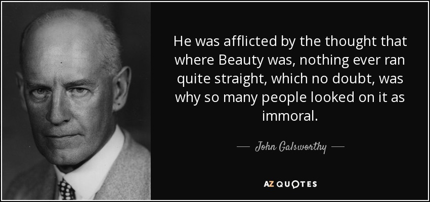 He was afflicted by the thought that where Beauty was, nothing ever ran quite straight, which no doubt, was why so many people looked on it as immoral. - John Galsworthy