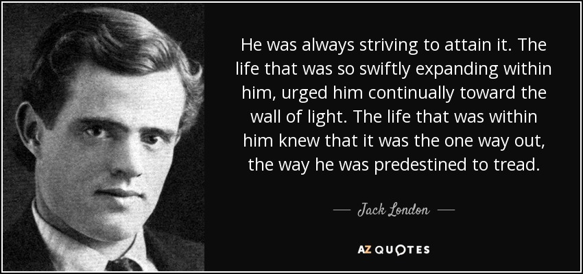 He was always striving to attain it. The life that was so swiftly expanding within him, urged him continually toward the wall of light. The life that was within him knew that it was the one way out, the way he was predestined to tread. - Jack London