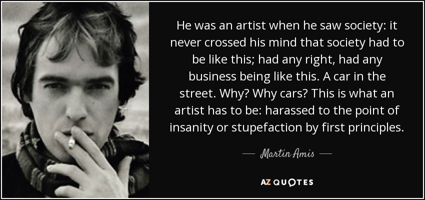 He was an artist when he saw society: it never crossed his mind that society had to be like this; had any right, had any business being like this. A car in the street. Why? Why cars? This is what an artist has to be: harassed to the point of insanity or stupefaction by first principles. - Martin Amis