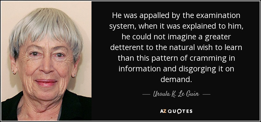He was appalled by the examination system, when it was explained to him, he could not imagine a greater detterent to the natural wish to learn than this pattern of cramming in information and disgorging it on demand. - Ursula K. Le Guin