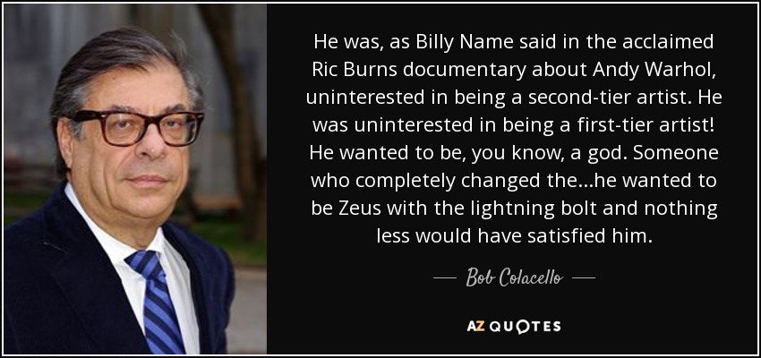 He was, as Billy Name said in the acclaimed Ric Burns documentary about Andy Warhol, uninterested in being a second-tier artist. He was uninterested in being a first-tier artist! He wanted to be, you know, a god. Someone who completely changed the...he wanted to be Zeus with the lightning bolt and nothing less would have satisfied him. - Bob Colacello