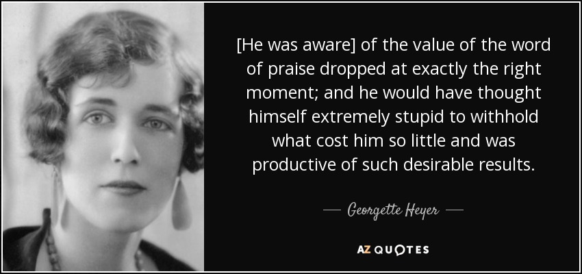 [He was aware] of the value of the word of praise dropped at exactly the right moment; and he would have thought himself extremely stupid to withhold what cost him so little and was productive of such desirable results. - Georgette Heyer