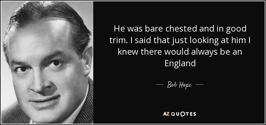 He was bare chested and in good trim. I said that just looking at him I knew there would always be an England - Bob Hope