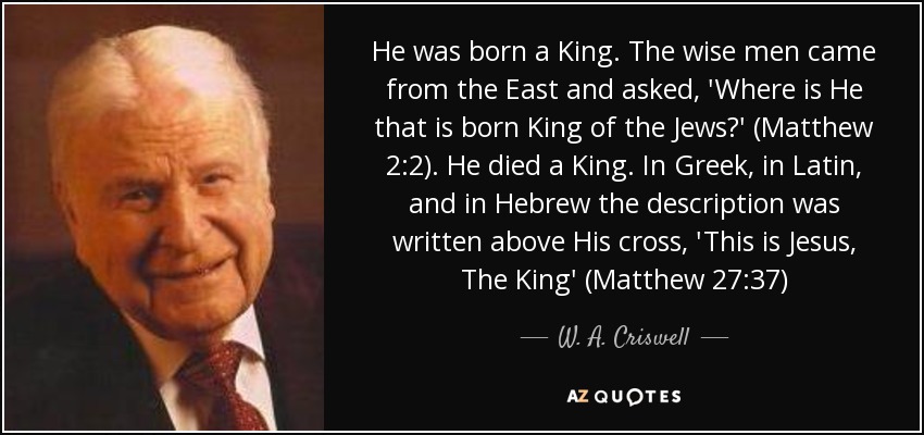 He was born a King. The wise men came from the East and asked, 'Where is He that is born King of the Jews?' (Matthew 2:2). He died a King. In Greek, in Latin, and in Hebrew the description was written above His cross, 'This is Jesus, The King' (Matthew 27:37) - W. A. Criswell