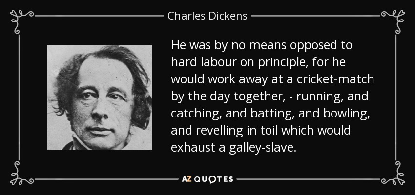 He was by no means opposed to hard labour on principle, for he would work away at a cricket-match by the day together, - running, and catching, and batting, and bowling, and revelling in toil which would exhaust a galley-slave. - Charles Dickens
