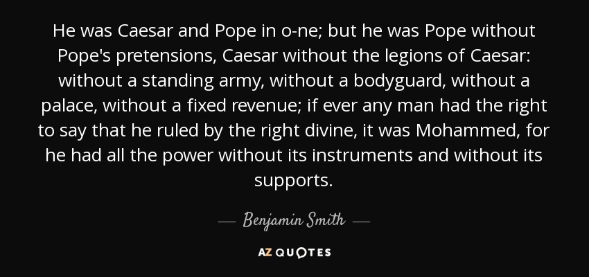 He was Caesar and Pope in o­ne; but he was Pope without Pope's pretensions, Caesar without the legions of Caesar: without a standing army, without a bodyguard, without a palace, without a fixed revenue; if ever any man had the right to say that he ruled by the right divine, it was Mohammed, for he had all the power without its instruments and without its supports. - Benjamin Smith