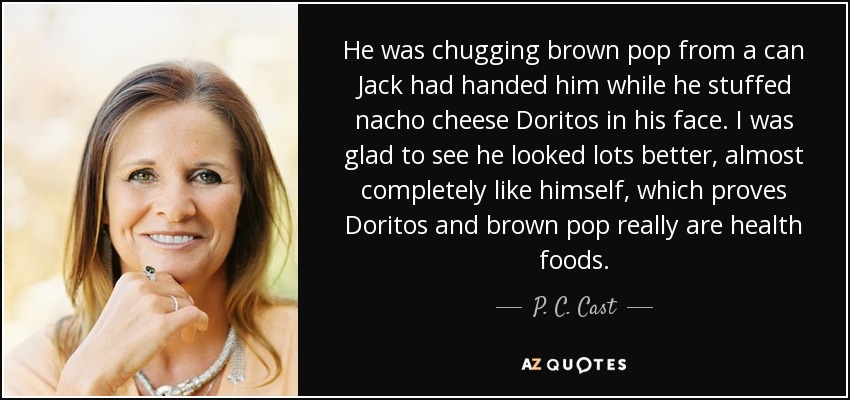 He was chugging brown pop from a can Jack had handed him while he stuffed nacho cheese Doritos in his face. I was glad to see he looked lots better, almost completely like himself, which proves Doritos and brown pop really are health foods. - P. C. Cast