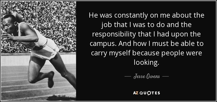 He was constantly on me about the job that I was to do and the responsibility that I had upon the campus. And how I must be able to carry myself because people were looking. - Jesse Owens